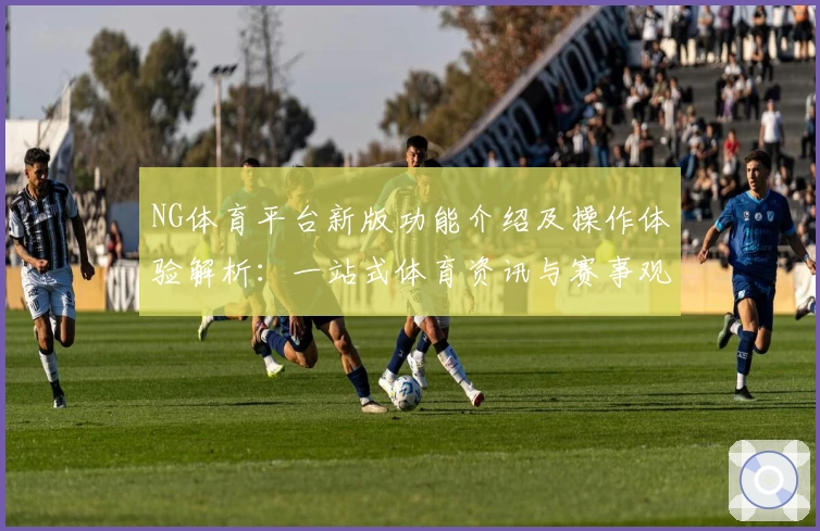 NG体育平台新版功能介绍及操作体验解析：一站式体育资讯与赛事观看的新选择