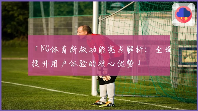 「NG体育新版功能亮点解析：全面提升用户体验的核心优势」