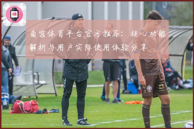 南宫体育平台官方推荐：核心功能解析与用户实际使用体验分享