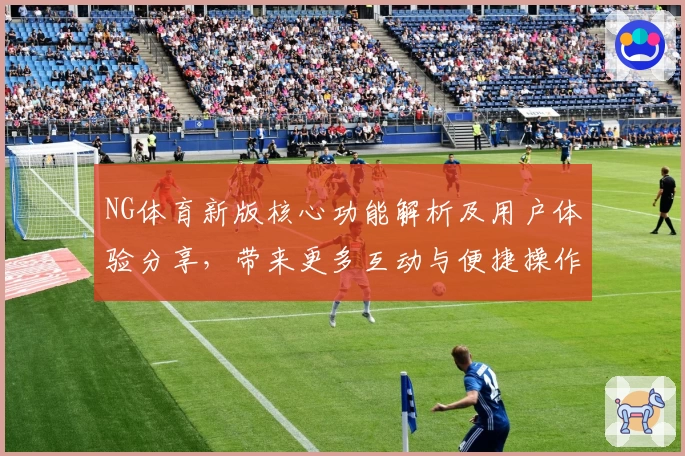 NG体育新版核心功能解析及用户体验分享，带来更多互动与便捷操作可能